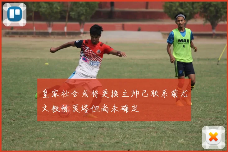 皇家社会或将更换主帅已联系前尤文教练莫塔但尚未确定