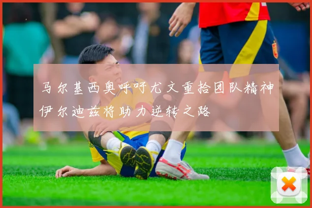 马尔基西奥呼吁尤文重拾团队精神伊尔迪兹将助力逆转之路