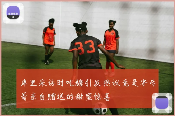 库里采访时吃糖引发热议竟是字母哥亲自赠送的甜蜜惊喜