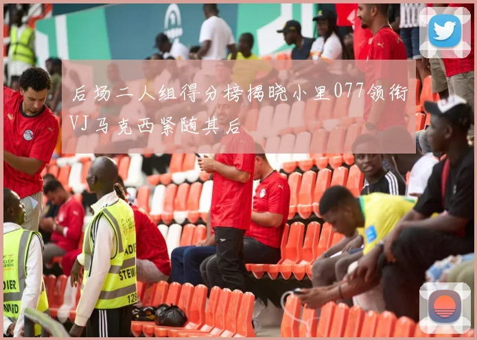 后场二人组得分榜揭晓小里077领衔VJ马克西紧随其后