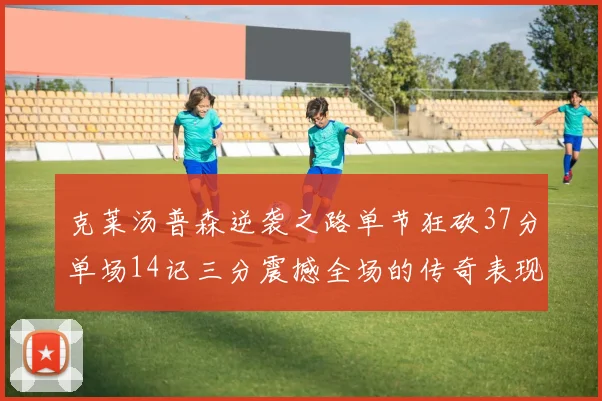 克莱汤普森逆袭之路单节狂砍37分单场14记三分震撼全场的传奇表现