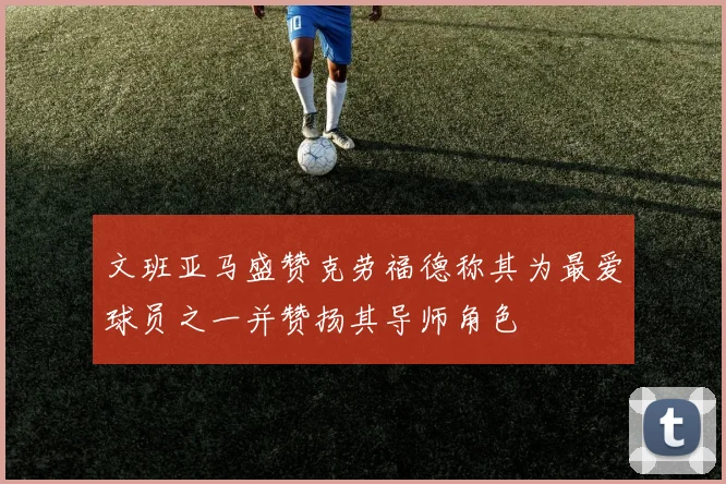 文班亚马盛赞克劳福德称其为最爱球员之一并赞扬其导师角色