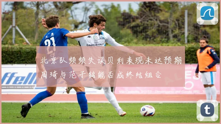北京队频频失误贝利表现未达预期周琦与范子铭能否成终结组合
