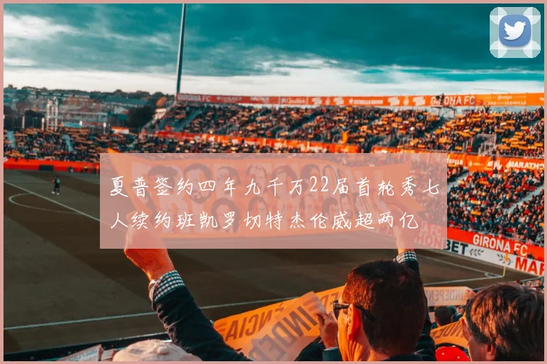 夏普签约四年九千万22届首轮秀七人续约班凯罗切特杰伦威超两亿