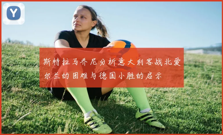 斯特拉马乔尼分析意大利客战北爱尔兰的困难与德国小胜的启示