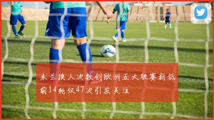 米兰换人次数创欧洲五大联赛新低前14轮仅47次引发关注