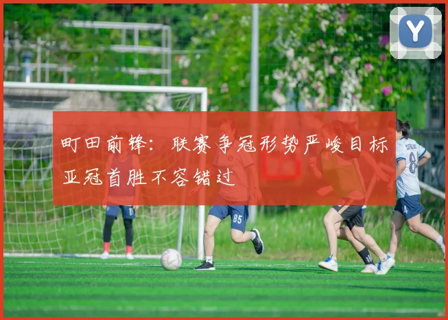 町田前锋：联赛争冠形势严峻目标亚冠首胜不容错过