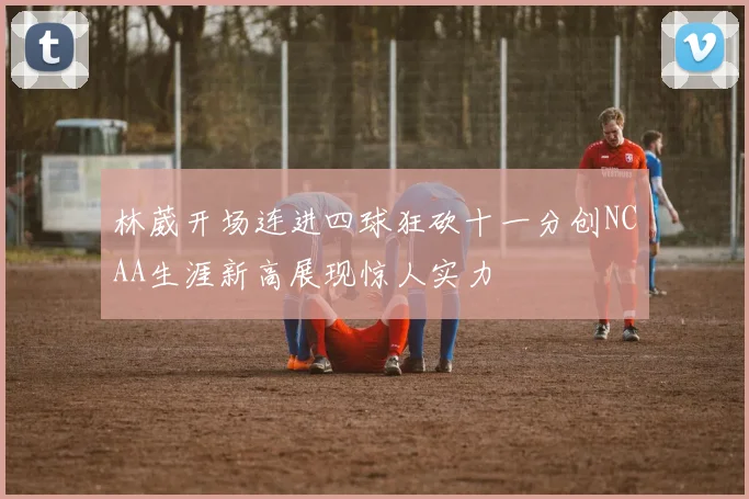 林葳开场连进四球狂砍十一分创NCAA生涯新高展现惊人实力