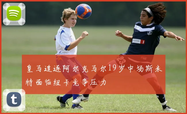 皇马追逐阿尔克马尔19岁中场斯米特面临纽卡竞争压力