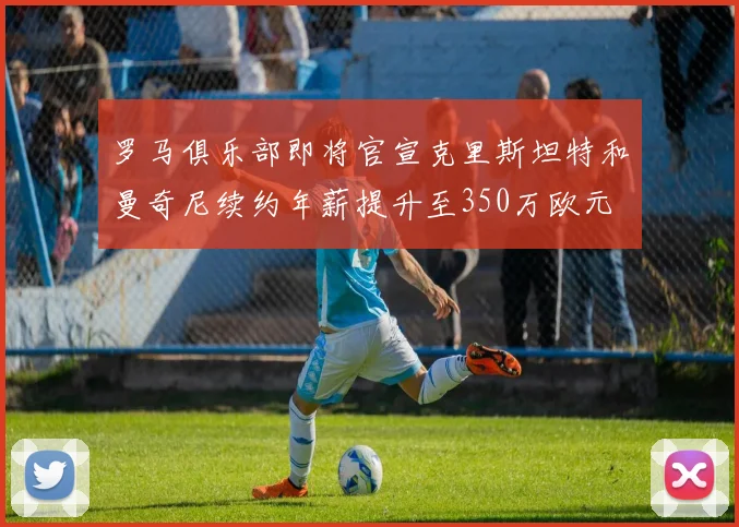 罗马俱乐部即将官宣克里斯坦特和曼奇尼续约年薪提升至350万欧元