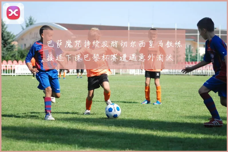 巴萨魔咒持续发酵切尔西皇马教练接连下课巴黎杯赛遭遇意外淘汰
