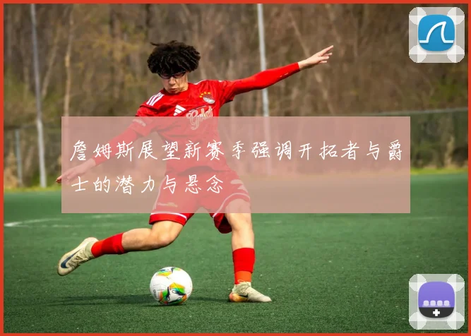 詹姆斯展望新赛季强调开拓者与爵士的潜力与悬念