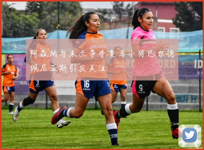 阿森纳与米兰争夺皇马小将巴尔德佩尼亚斯引发关注