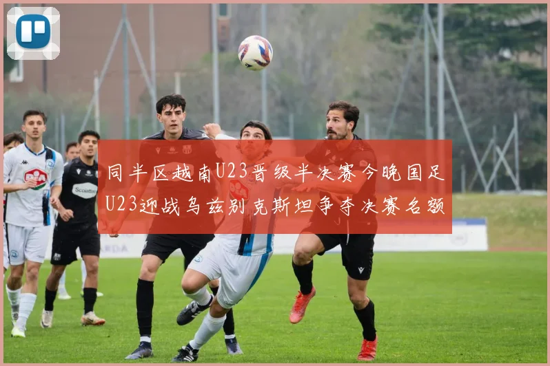 同半区越南U23晋级半决赛今晚国足U23迎战乌兹别克斯坦争夺决赛名额