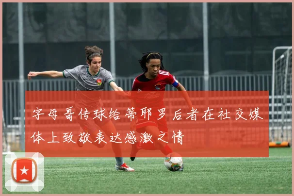 字母哥传球给蒂耶罗后者在社交媒体上致敬表达感激之情