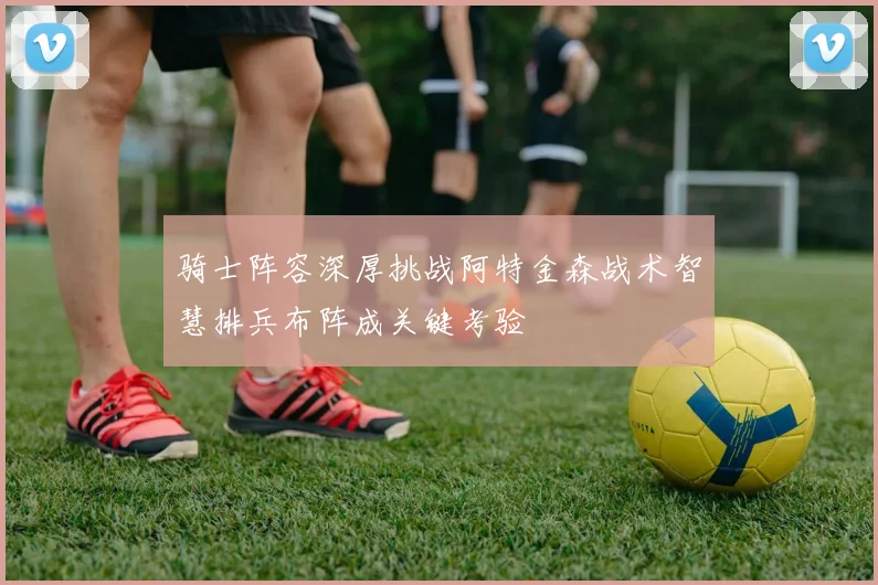 骑士阵容深厚挑战阿特金森战术智慧排兵布阵成关键考验