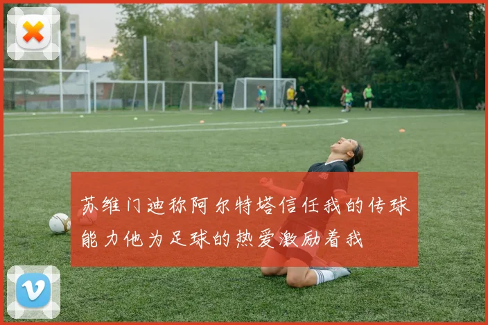 苏维门迪称阿尔特塔信任我的传球能力他为足球的热爱激励着我