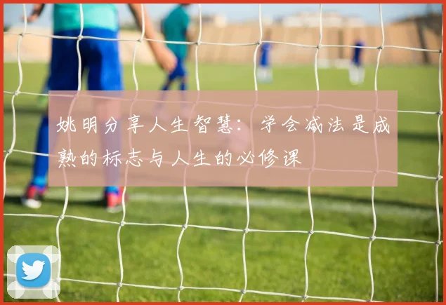 姚明分享人生智慧：学会减法是成熟的标志与人生的必修课