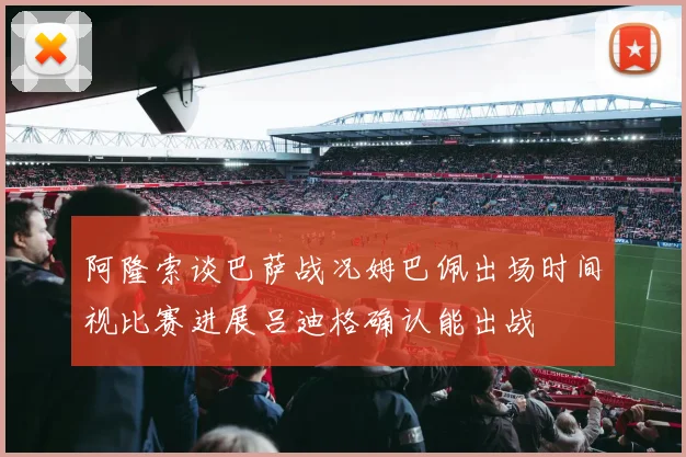 阿隆索谈巴萨战况姆巴佩出场时间视比赛进展吕迪格确认能出战