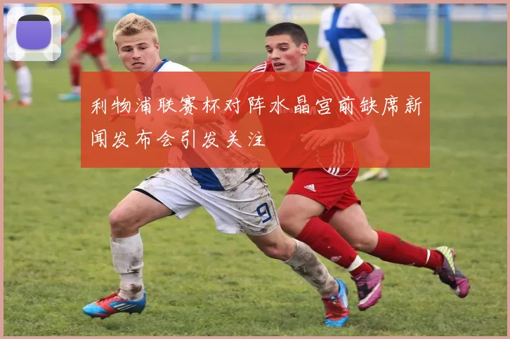 利物浦联赛杯对阵水晶宫前缺席新闻发布会引发关注
