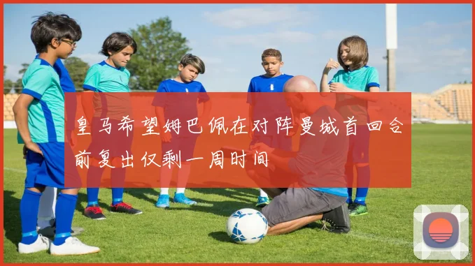 皇马希望姆巴佩在对阵曼城首回合前复出仅剩一周时间