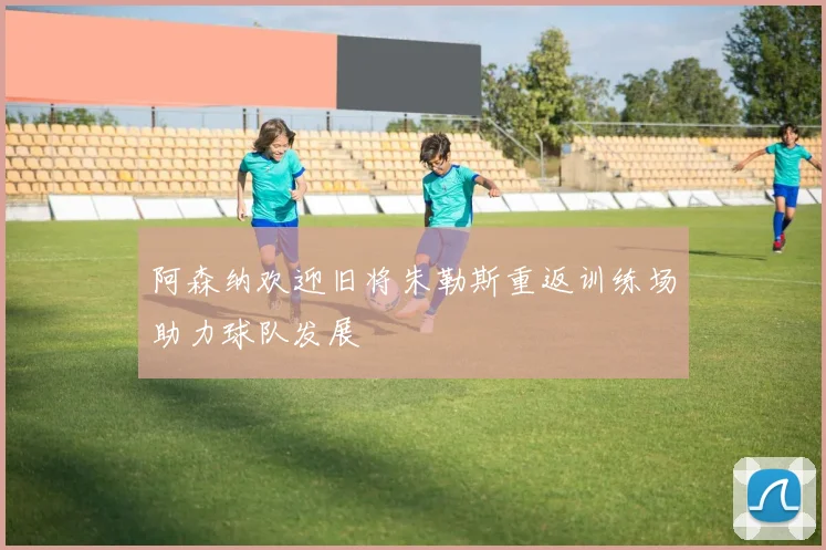 阿森纳欢迎旧将朱勒斯重返训练场助力球队发展