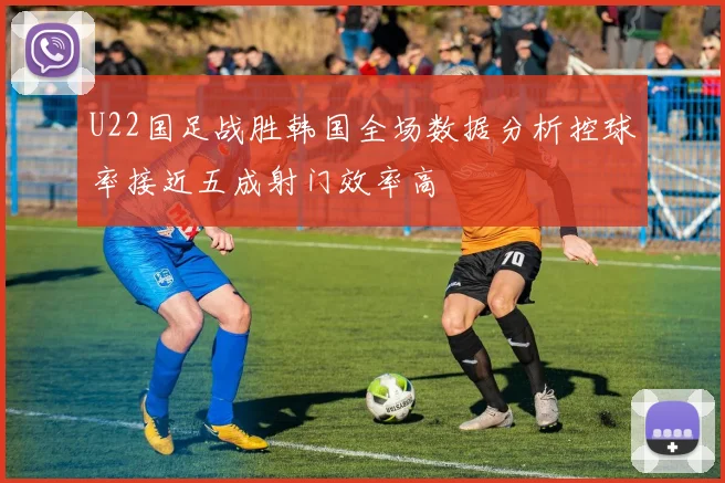 U22国足战胜韩国全场数据分析控球率接近五成射门效率高