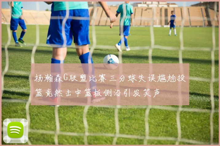 杨瀚森G联盟比赛三分球失误尴尬投篮竟然击中篮板侧沿引发笑声