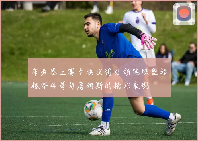 布劳恩上赛季快攻得分领跑联盟超越字母哥与詹姆斯的精彩表现