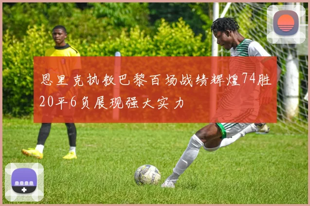 恩里克执教巴黎百场战绩辉煌74胜20平6负展现强大实力