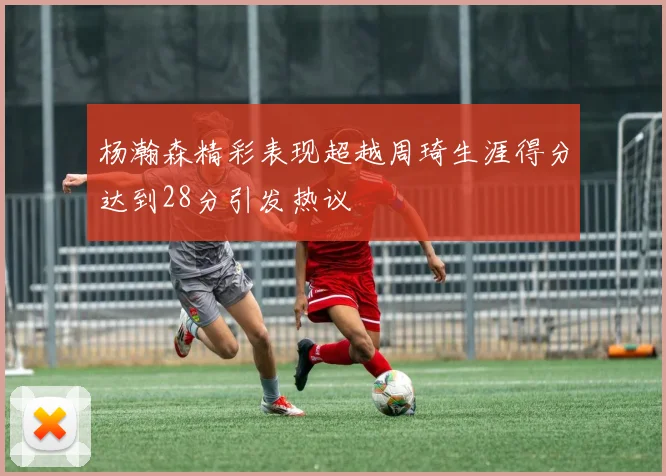 杨瀚森精彩表现超越周琦生涯得分达到28分引发热议