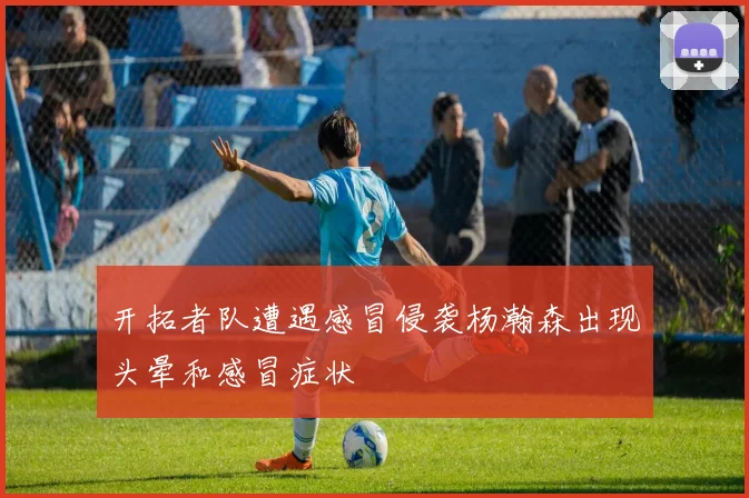 开拓者队遭遇感冒侵袭杨瀚森出现头晕和感冒症状