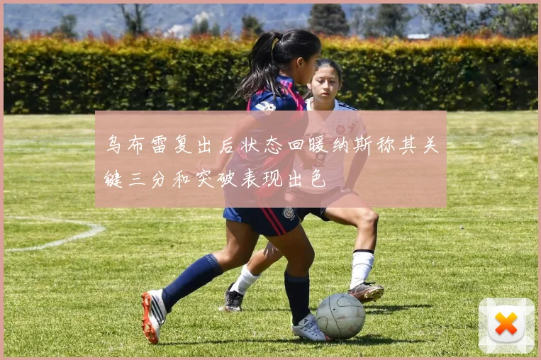 乌布雷复出后状态回暖纳斯称其关键三分和突破表现出色