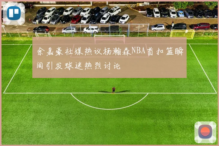 余嘉豪社媒热议杨瀚森NBA首扣篮瞬间引发球迷热烈讨论