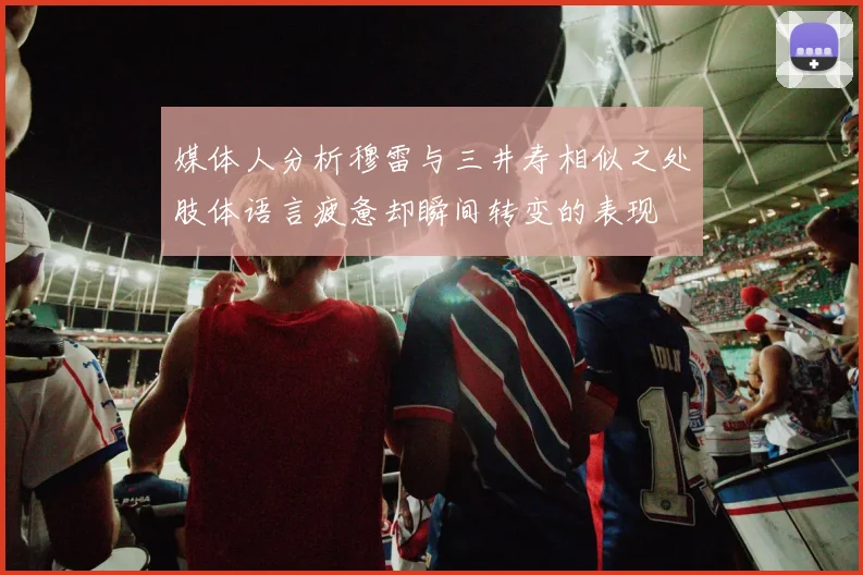 媒体人分析穆雷与三井寿相似之处肢体语言疲惫却瞬间转变的表现