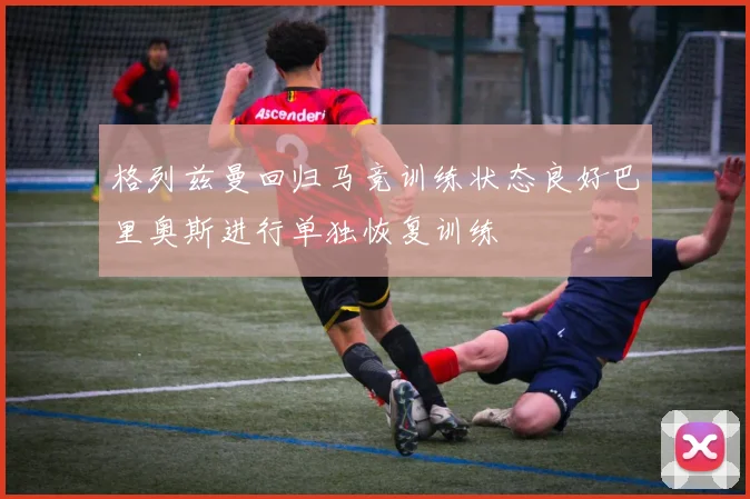 格列兹曼回归马竞训练状态良好巴里奥斯进行单独恢复训练