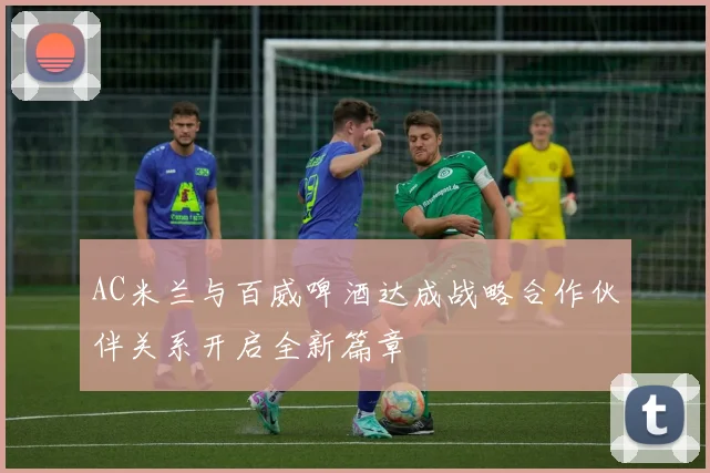 AC米兰与百威啤酒达成战略合作伙伴关系开启全新篇章