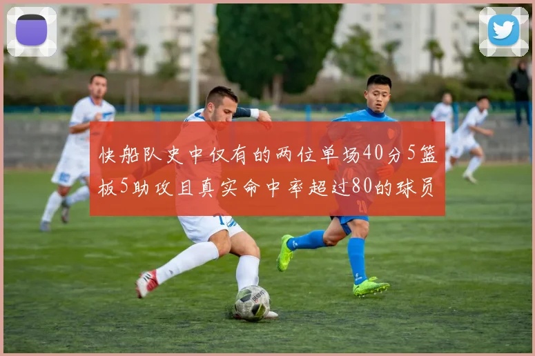 快船队史中仅有的两位单场40分5篮板5助攻且真实命中率超过80的球员揭秘