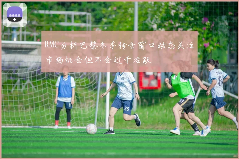 RMC分析巴黎冬季转会窗口动态关注市场机会但不会过于活跃