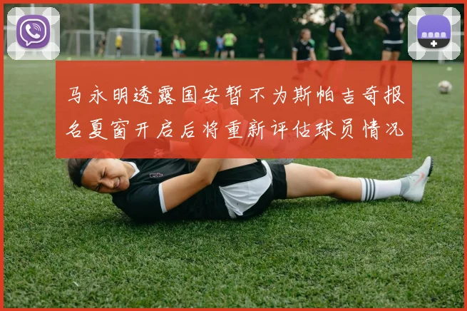 马永明透露国安暂不为斯帕吉奇报名夏窗开启后将重新评估球员情况