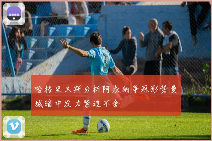 哈格里夫斯分析阿森纳争冠形势曼城暗中发力紧追不舍