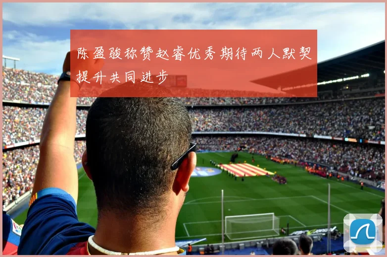 陈盈骏称赞赵睿优秀期待两人默契提升共同进步