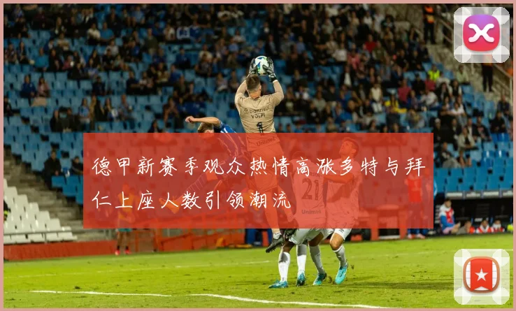 德甲新赛季观众热情高涨多特与拜仁上座人数引领潮流