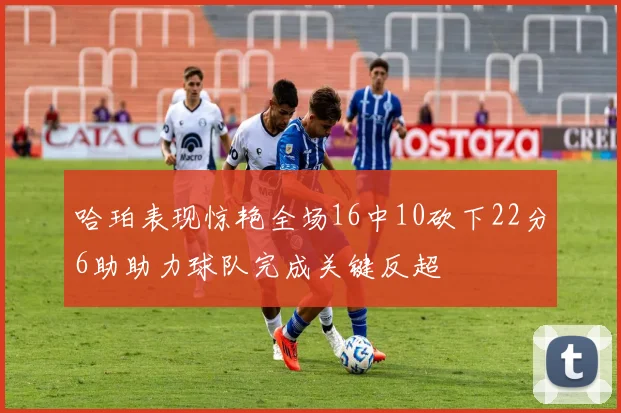 哈珀表现惊艳全场16中10砍下22分6助助力球队完成关键反超