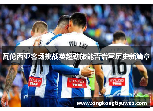 瓦伦西亚客场挑战英超劲旅能否谱写历史新篇章