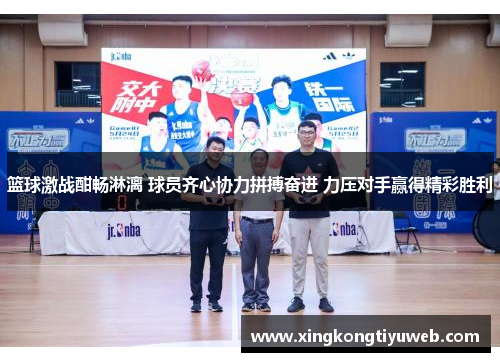 篮球激战酣畅淋漓 球员齐心协力拼搏奋进 力压对手赢得精彩胜利