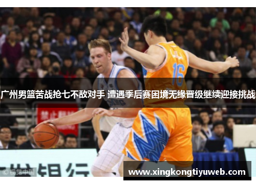 广州男篮苦战抢七不敌对手 遭遇季后赛困境无缘晋级继续迎接挑战