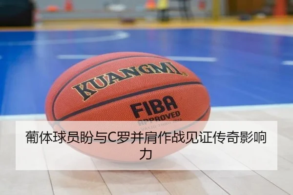 葡体球员盼与C罗并肩作战见证传奇影响力 - xingkong